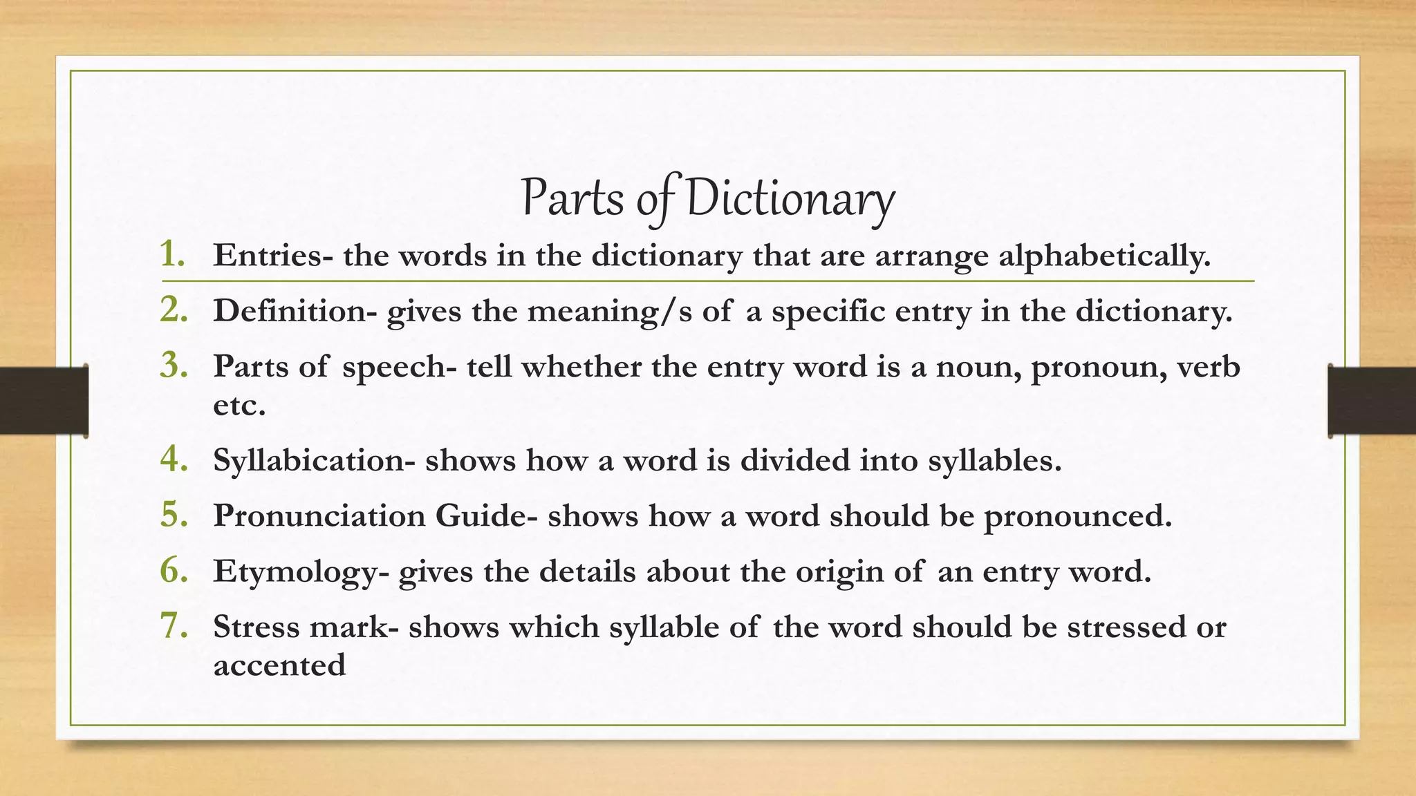 Parts of Dictionary
1. Entries- the words in the dictionary that are arrange alphabetically.
2. Definition- gives the meaning/s of a specific entry in the dictionary.
3. Parts of speech- tell whether the entry word is a noun, pronoun, verb
etc.
4. Syllabication- shows how a word is divided into syllables.
5. Pronunciation Guide- shows how a word should be pronounced.
6. Etymology- gives the details about the origin of an entry word.
7. Stress mark- shows which syllable of the word should be stressed or
accented
 