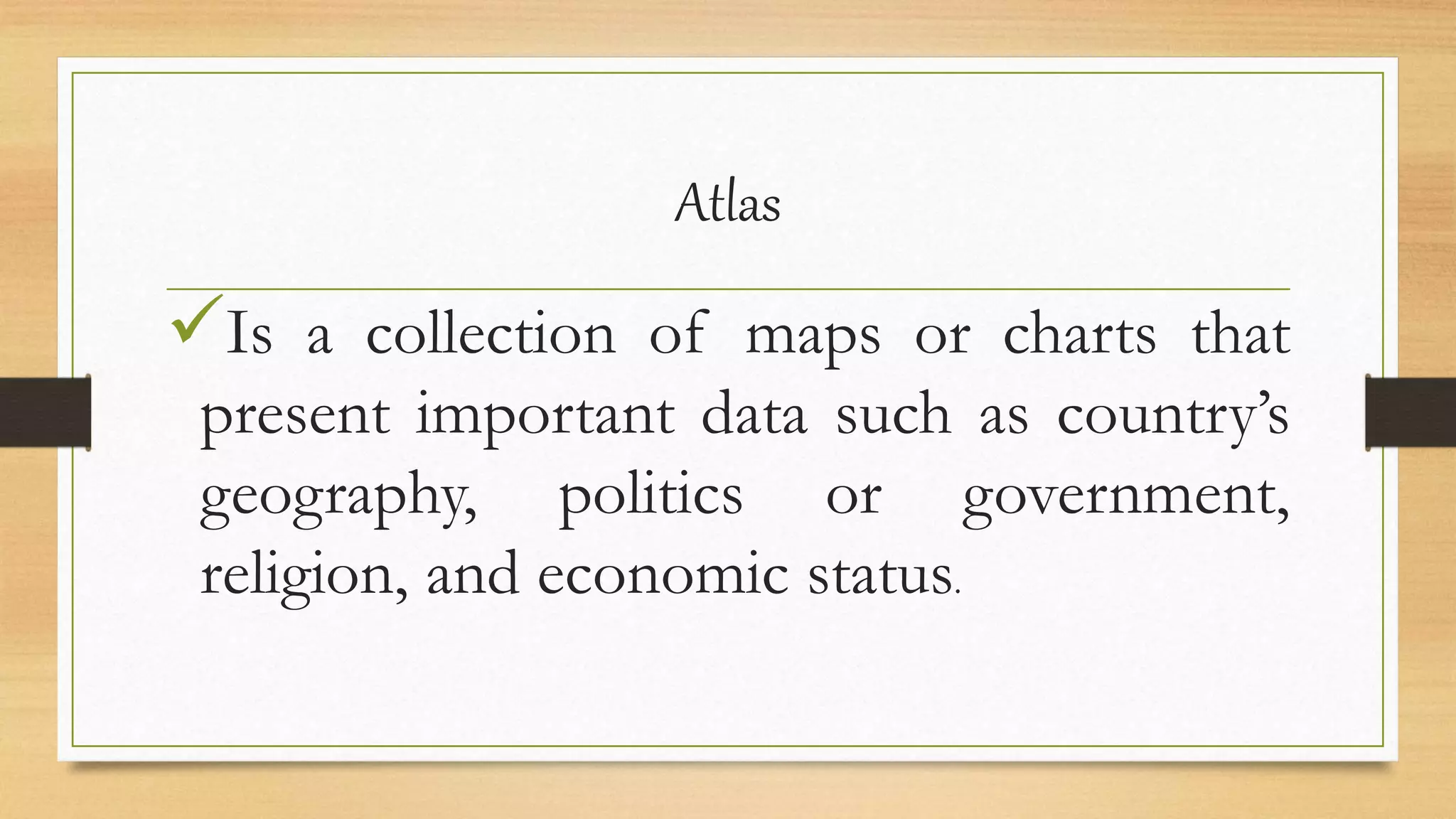 Atlas
Is a collection of maps or charts that
present important data such as country’s
geography, politics or government,
religion, and economic status.
 