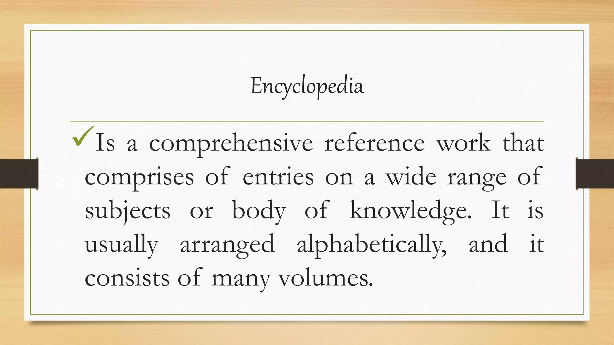 Encyclopedia
Is a comprehensive reference work that
comprises of entries on a wide range of
subjects or body of knowledge. It is
usually arranged alphabetically, and it
consists of many volumes.
 