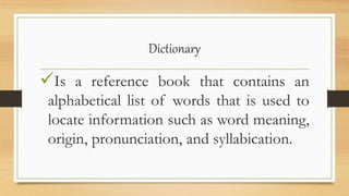 Dictionary
Is a reference book that contains an
alphabetical list of words that is used to
locate information such as word meaning,
origin, pronunciation, and syllabication.
 