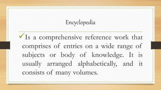 Encyclopedia
Is a comprehensive reference work that
comprises of entries on a wide range of
subjects or body of knowledge. It is
usually arranged alphabetically, and it
consists of many volumes.
 