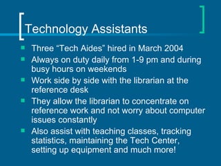 Technology Assistants  Three “Tech Aides” hired in March 2004 Always on duty daily from 1-9 pm and during busy hours on weekends Work side by side with the librarian at the reference desk They allow the librarian to concentrate on reference work and not worry about computer issues constantly Also assist with teaching classes, tracking statistics, maintaining the Tech Center, setting up equipment and much more! 