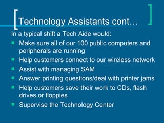 Technology Assistants cont… In a typical shift a Tech Aide would: Make sure all of our 100 public computers and peripherals are running  Help customers connect to our wireless network Assist with managing SAM  Answer printing questions/deal with printer jams Help customers save their work to CDs, flash drives or floppies Supervise the Technology Center 
