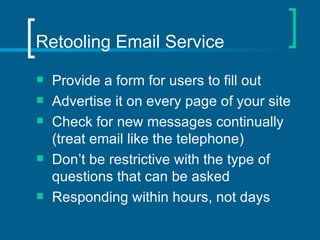 Retooling Email Service Provide a form for users to fill out Advertise it on every page of your site Check for new messages continually (treat email like the telephone) Don’t be restrictive with the type of questions that can be asked Responding within hours, not days 
