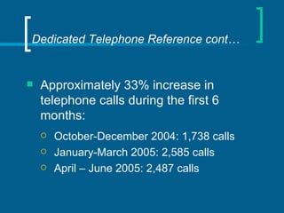 Dedicated Telephone Reference cont… Approximately 33% increase in telephone calls during the first 6 months: October-December 2004: 1,738 calls January-March 2005: 2,585 calls April – June 2005: 2,487 calls 