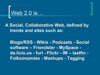 Web 2.0 is… A Social, Collaborative Web, defined by trends and sites such as: Blogs/RSS - Wikis - Podcasts - Social software – Friendster - MySpace - de.licio.us - furl - Flickr - IM – lastfm - Folksonomies - Mashups - Tagging 