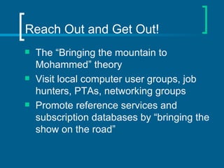 Reach Out and Get Out! The “Bringing the mountain to Mohammed” theory Visit local computer user groups, job hunters, PTAs, networking groups Promote reference services and subscription databases by “bringing the show on the road” 