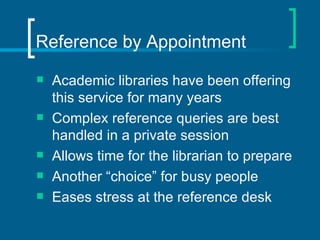 Reference by Appointment Academic libraries have been offering this service for many years Complex reference queries are best handled in a private session  Allows time for the librarian to prepare Another “choice” for busy people Eases stress at the reference desk 