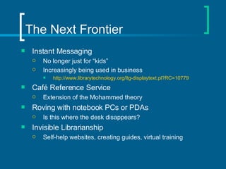 The Next Frontier Instant Messaging No longer just for “kids” Increasingly being used in business  http://www.librarytechnology.org/ltg-displaytext.pl?RC=10779 Café Reference Service  Extension of the Mohammed theory Roving with notebook PCs or PDAs Is this where the desk disappears? Invisible Librarianship Self-help websites, creating guides, virtual training 