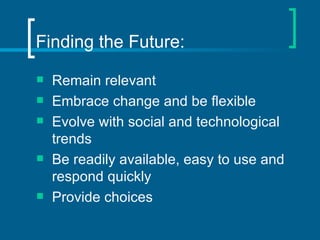 Finding the Future: Remain relevant Embrace change and be flexible Evolve with social and technological trends Be readily available, easy to use and respond quickly Provide choices 