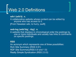 Web 2.0 Definitions wik·i (wĭk'ē)  n.   A collaborative website whose content can be edited by anyone who has access to it. [From Hawaiian wiki, to hurry, swift] web·log (wĕb'lôg ' , -lŏg ' )  n.   A website that displays in chronological order the postings by one or more individuals and usually has links to comments on specific postings.  RSS An acronym which represents one of three possibilites: Rich Site Summary (RSS 0.91)  RDF Site Summary(RSS 0.9 and 1.0)  Really Simple Syndication (RSS 2.0.0)  