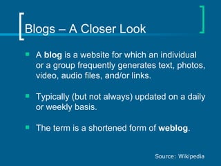 Blogs – A Closer Look A  blog  is a website for which an individual or a group frequently generates text, photos, video, audio files, and/or links. Typically (but not always) updated on a daily or weekly basis.  The term is a shortened form of  weblog . Source: Wikipedia 