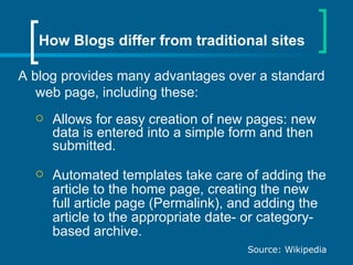 How Blogs differ from traditional sites A blog provides many advantages over a standard web page, including these: Allows for easy creation of new pages: new data is entered into a simple form and then submitted.  Automated templates take care of adding the article to the home page, creating the new full article page (Permalink), and adding the article to the appropriate date- or category-based archive.  Source: Wikipedia 