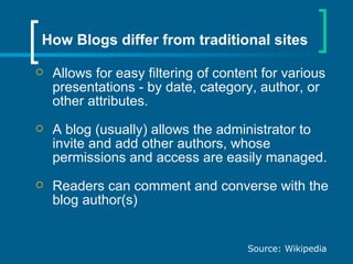 Allows for easy filtering of content for various presentations - by date, category, author, or other attributes.  A blog (usually) allows the administrator to invite and add other authors, whose permissions and access are easily managed.  Readers can comment and converse with the blog author(s) How Blogs differ from traditional sites Source: Wikipedia 