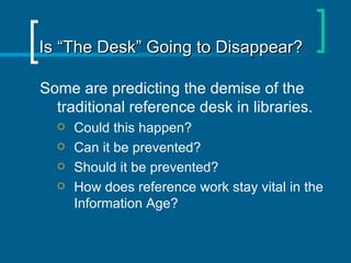 Is “The Desk” Going to Disappear? Some are predicting the demise of the traditional reference desk in libraries. Could this happen? Can it be prevented? Should it be prevented? How does reference work stay vital in the Information Age? 