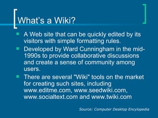 What’s a Wiki? A Web site that can be quickly edited by its visitors with simple formatting rules.  Developed by Ward Cunningham in the mid-1990s to provide collaborative discussions and create a sense of community among users. There are several "Wiki" tools on the market for creating such sites, including www.editme.com, www.seedwiki.com, www.socialtext.com and www.twiki.com  Source: Computer Desktop Encylopedia 