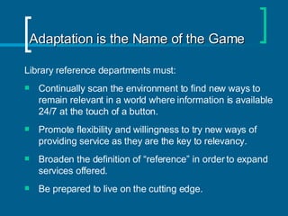 Adaptation is the Name of the Game Library reference departments must:  Continually scan the environment to find new ways to remain relevant in a world where information is available 24/7 at the touch of a button.  Promote flexibility and willingness to try new ways of providing service as they are the key to relevancy. Broaden the definition of “reference” in order to expand services offered. Be prepared to live on the cutting edge. 