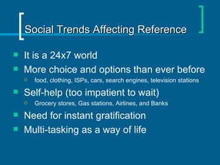 Social Trends Affecting Reference It is a 24x7 world  More choice and options than ever before food, clothing, ISPs, cars, search engines, television stations Self-help (too impatient to wait) Grocery stores, Gas stations, Airlines, and Banks  Need for instant gratification Multi-tasking as a way of life 