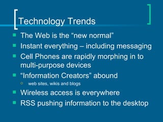 Technology Trends The Web is the “new normal” Instant everything – including messaging Cell Phones are rapidly morphing in to multi-purpose devices  “ Information Creators” abound web sites, wikis and blogs Wireless access is everywhere RSS pushing information to the desktop 