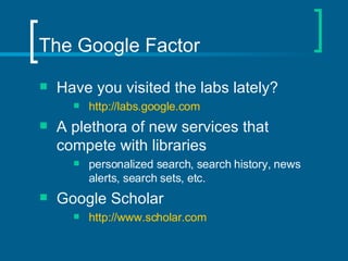 The Google Factor Have you visited the labs lately? http://labs.google.com A plethora of new services that compete with libraries personalized search, search history, news alerts, search sets, etc. Google Scholar  http://www.scholar.com 