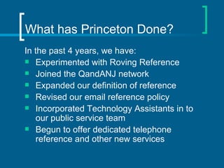 What has Princeton Done? In the past 4 years, we have: Experimented with Roving Reference Joined the QandANJ network  Expanded our definition of reference Revised our email reference policy Incorporated Technology Assistants in to our public service team Begun to offer dedicated telephone reference and other new services 