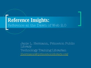 Reference Insights:  Reference at the Dawn of Web 2.0 Janie L. Hermann, Princeton Public Library Technology Training Librarian [email_address] 