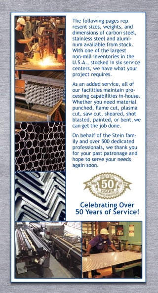 The following pages rep-
resent sizes, weights, and
dimensions of carbon steel,
stainless steel and alumi-
num available from stock.
With one of the largest
non-mill inventories in the
U.S.A., stocked in six service
centers, we have what your
project requires.
As an added service, all of
our facilities maintain pro-
cessing capabilities in-house.
Whether you need material
punched, flame cut, plasma
cut, saw cut, sheared, shot
blasted, painted, or bent, we
can get the job done.
On behalf of the Stein fam-
ily and over 500 dedicated
professionals, we thank you
for your past patronage and
hope to serve your needs
again soon.
Celebrating Over
50 Years of Service!
 