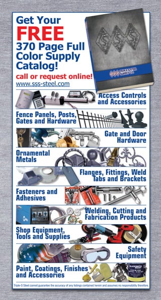 Access Controls
and Accessories
Fence Panels, Posts,
Gates and Hardware
Gate and Door
Hardware
Ornamental
Metals
Flanges, Fittings, Weld
Tabs and Brackets
Fasteners and
Adhesives
Welding, Cutting and
Fabrication Products
Shop Equipment,
Tools and Supplies
Safety
Equipment
Paint, Coatings, Finishes
and Accessories
Get Your
FREE
370 Page Full
Color Supply
Catalog!
call or request online!
www.sss-steel.com
Triple-S Steel cannot guarantee the accuracy of any listings contained herein and assumes no responsibility therefore.
 