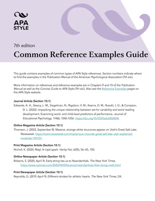 7th edition
Common Reference Examples Guide
This guide contains examples of common types of APA Style references. Section numbers indicate where
to find the examples in the Publication Manual of the American Psychological Association (7th ed.).
More information on references and reference examples are in Chapters 9 and 10 of the Publication
Manual as well as the Concise Guide to APA Style (7th ed.). Also see the Reference Examples pages on
the APA Style website.
Journal Article (Section 10.1)
Edwards, A. A., Steacy, L. M., Siegelman, N., Rigobon, V. M., Kearns, D. M., Rueckl, J. G., & Compton,
D. L. (2022). Unpacking the unique relationship between set for variability and word reading
development: Examining word- and child-level predictors of performance. Journal of
Educational Psychology, 114(6), 1242–1256. https://doi.org/10.1037/edu0000696
Online Magazine Article (Section 10.1)
Thomson, J. (2022, September 8). Massive, strange white structures appear on Utah’s Great Salt Lake.
Newsweek. https://www.newsweek.com/mysterious-mounds-great-salt-lake-utah-explained-
mirabilite-1741151
Print Magazine Article (Section 10.1)
Nicholl, K. (2020, May). A royal spark. Vanity Fair, 62(5), 56–65, 100.
Online Newspaper Article (Section 10.1)
Roberts, S. (2020, April 9). Early string ties us to Neanderthals. The New York Times.
https://www.nytimes.com/2020/04/09/science/neanderthals-fiber-string-math.html
Print Newspaper Article (Section 10.1)
Reynolds, G. (2019, April 9). Different strokes for athletic hearts. The New York Times, D4.
 