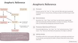 Anaphoric Reference
1 Pronouns
Pronouns such as "he," "she," "it," "they," and "we" often refer back to previously
mentioned nouns or noun phrases, providing a compact and efficient way to avoid
repetition.
2 Demonstratives
Words like "this," "that," "these," and "those" can also function anaphorically,
referring to previously mentioned entities or concepts. For instance, "This book"
refers to a book that has already been introduced in the text.
3 Possessive Adjectives and Pronouns
Possessive adjectives (e.g., "my," "your," "his," "her") and pronouns (e.g., "mine,"
"yours," "his," "hers") can refer back to the possessor of an object or attribute.
4 Definite Articles
The definite article "the" can be used to refer back to a previously mentioned noun
or noun phrase, assuming that the reader or listener knows which entity is being
referred to.
 