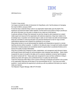 IBM Global Services                                                          6300 Diagonal Hwy
                                                                             Boulder, CO USA
                                                                             80301




To whom it may concern,
I am happy to provide this letter of introduction for Greg Bisanz, who I had the pleasure of managing
from April of 2004 to January of 2007.
It would be easy to describe Greg’s value to my organization based solely upon the depth of his
experience and technical subject matter expertise, but that would not do justice to Greg or provide you
with all the information you may wish to consider as you make your hiring decision.
A particular attribute of Greg’s that impressed me was that, though he was recognized as a subject
matter expert and resource for the organization with extensive experience, Greg never rested on his
knowledge base or reputation and remained eager to seek out and master new skills and technologies.
Greg was committed to continuing education and personal development to look for ways to further
organizational objectives and to expand his contribution to our success.
Greg worked remote to me and demonstrated the reliability and independence required in a remote
reporting structure without exception. In addition to his daily job scope, he sought and readily accepted
ownership of complex projects and consistently looked for opportunities to accelerate timelines and to
improve the quality of project deliverables.
Greg did an excellent job of keeping his peers, stakeholders, and management well informed of status
and brought forward well thought out recommendations when obstacles were identified. Greg’s clients
recognized the value he brought to the table and his customer satisfaction remained high throughout
the period I worked with him. Greg’s peers also recognized his value and their confidence in Greg to
address key tasks with urgency and a professional focus on quality was well founded.
I hope this introductory letter helps to form a picture of the type of employee and partner to the success
of my organization Greg was and the basis of my recommendation for him. If you have any further
questions, I would welcome the opportunity to provide you with any additional information you need to
make your decision.
Tom Maynard, Program Manager, IBM, 877-475-3024




07-22-2008
Kenneth M. French
 