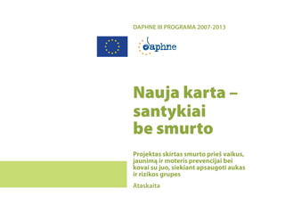 DAPHNE III PROGRAMA 2007-2013




Nauja karta –
santykiai
be smurto
Projektas skirtas smurto prieš vaikus,
jaunimą ir moteris prevencijai bei
kovai su juo, siekiant apsaugoti aukas
ir rizikos grupes
Ataskaita
 
