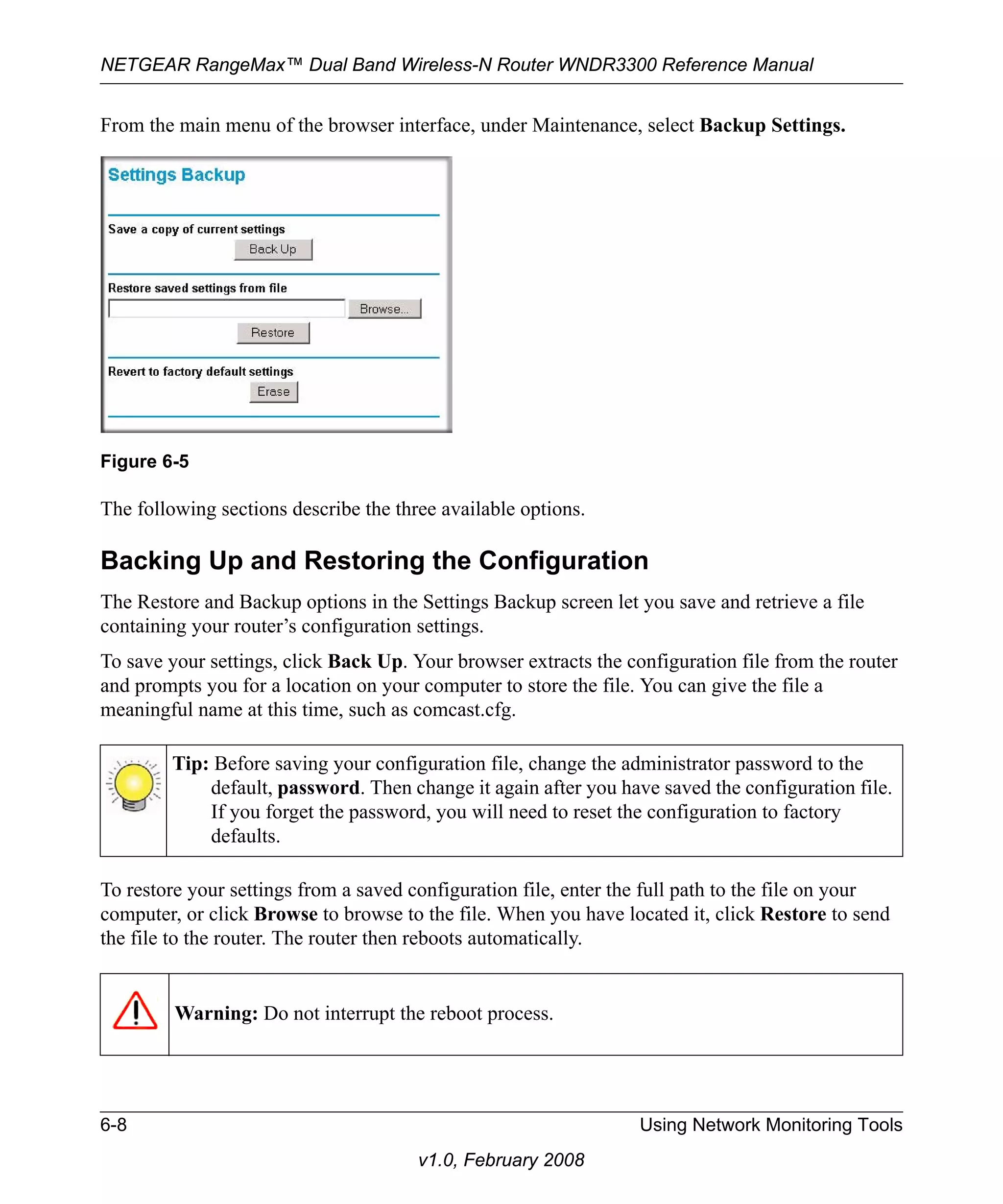 NETGEAR RangeMax™ Dual Band Wireless-N Router WNDR3300 Reference Manual 
From the main menu of the browser interface, under Maintenance, select Backup Settings. 
The following sections describe the three available options. 
Backing Up and Restoring the Configuration 
The Restore and Backup options in the Settings Backup screen let you save and retrieve a file 
containing your router’s configuration settings. 
To save your settings, click Back Up. Your browser extracts the configuration file from the router 
and prompts you for a location on your computer to store the file. You can give the file a 
meaningful name at this time, such as comcast.cfg. 
To restore your settings from a saved configuration file, enter the full path to the file on your 
computer, or click Browse to browse to the file. When you have located it, click Restore to send 
the file to the router. The router then reboots automatically. 
6-8 Using Network Monitoring Tools 
v1.0, February 2008 
Figure 6-5 
Tip: Before saving your configuration file, change the administrator password to the 
default, password. Then change it again after you have saved the configuration file. 
If you forget the password, you will need to reset the configuration to factory 
defaults. 
Warning: Do not interrupt the reboot process. 
 