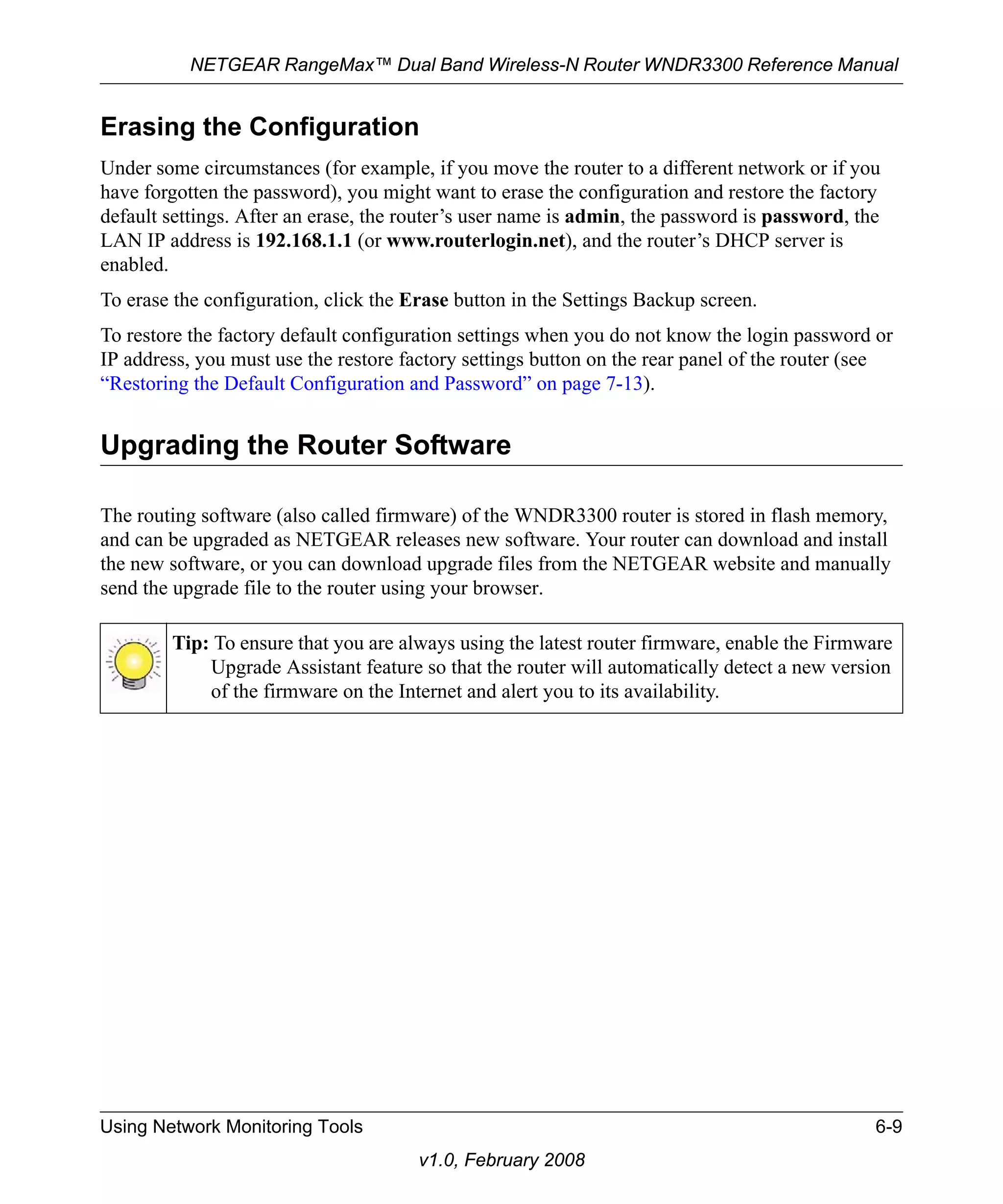 NETGEAR RangeMax™ Dual Band Wireless-N Router WNDR3300 Reference Manual 
Erasing the Configuration 
Under some circumstances (for example, if you move the router to a different network or if you 
have forgotten the password), you might want to erase the configuration and restore the factory 
default settings. After an erase, the router’s user name is admin, the password is password, the 
LAN IP address is 192.168.1.1 (or www.routerlogin.net), and the router’s DHCP server is 
enabled. 
To erase the configuration, click the Erase button in the Settings Backup screen. 
To restore the factory default configuration settings when you do not know the login password or 
IP address, you must use the restore factory settings button on the rear panel of the router (see 
“Restoring the Default Configuration and Password” on page 7-13). 
Upgrading the Router Software 
The routing software (also called firmware) of the WNDR3300 router is stored in flash memory, 
and can be upgraded as NETGEAR releases new software. Your router can download and install 
the new software, or you can download upgrade files from the NETGEAR website and manually 
send the upgrade file to the router using your browser. 
Tip: To ensure that you are always using the latest router firmware, enable the Firmware 
Upgrade Assistant feature so that the router will automatically detect a new version 
of the firmware on the Internet and alert you to its availability. 
Using Network Monitoring Tools 6-9 
v1.0, February 2008 
 