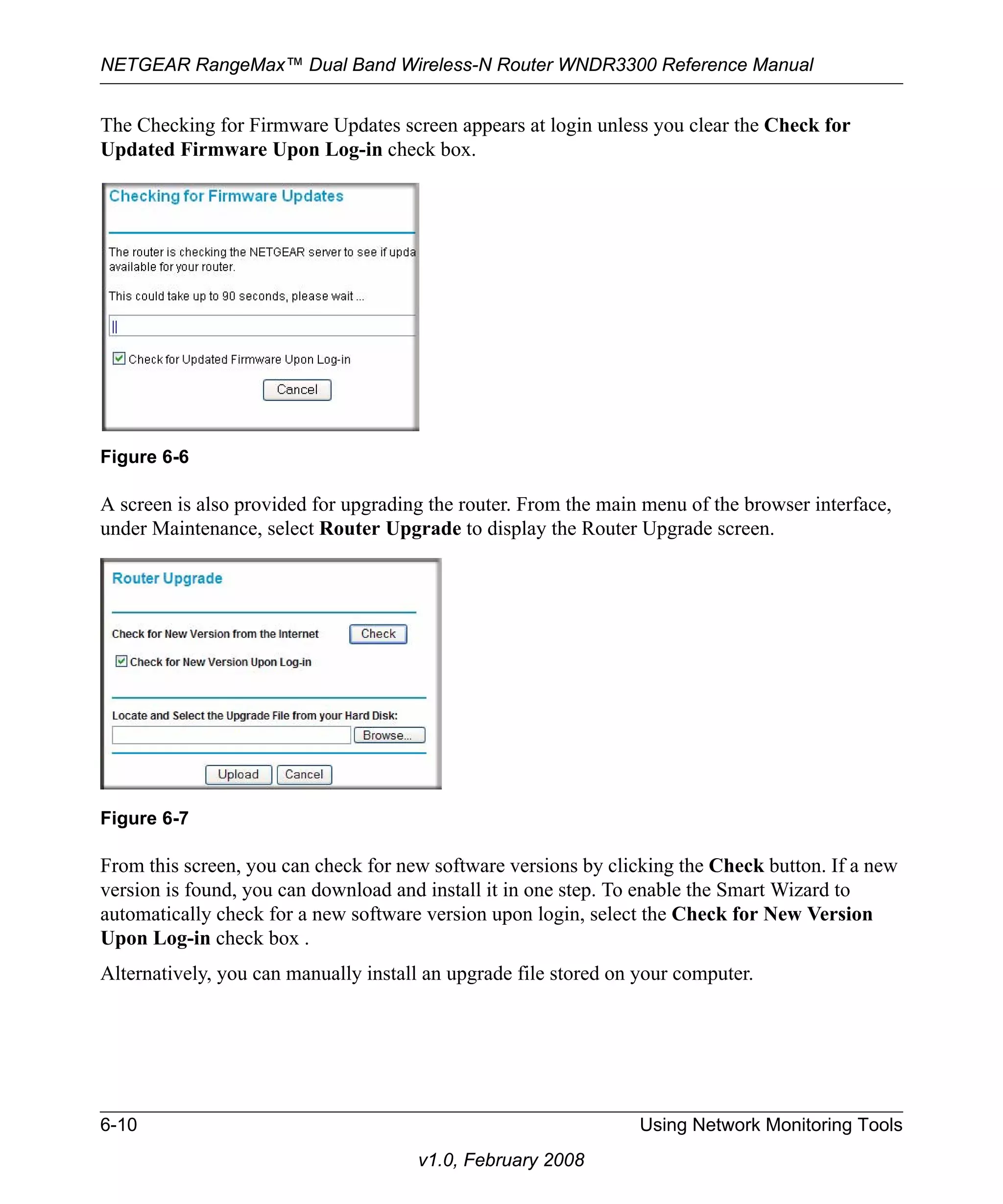 NETGEAR RangeMax™ Dual Band Wireless-N Router WNDR3300 Reference Manual 
The Checking for Firmware Updates screen appears at login unless you clear the Check for 
Updated Firmware Upon Log-in check box. 
A screen is also provided for upgrading the router. From the main menu of the browser interface, 
under Maintenance, select Router Upgrade to display the Router Upgrade screen. 
From this screen, you can check for new software versions by clicking the Check button. If a new 
version is found, you can download and install it in one step. To enable the Smart Wizard to 
automatically check for a new software version upon login, select the Check for New Version 
Upon Log-in check box . 
Alternatively, you can manually install an upgrade file stored on your computer. 
6-10 Using Network Monitoring Tools 
v1.0, February 2008 
Figure 6-6 
Figure 6-7 
 