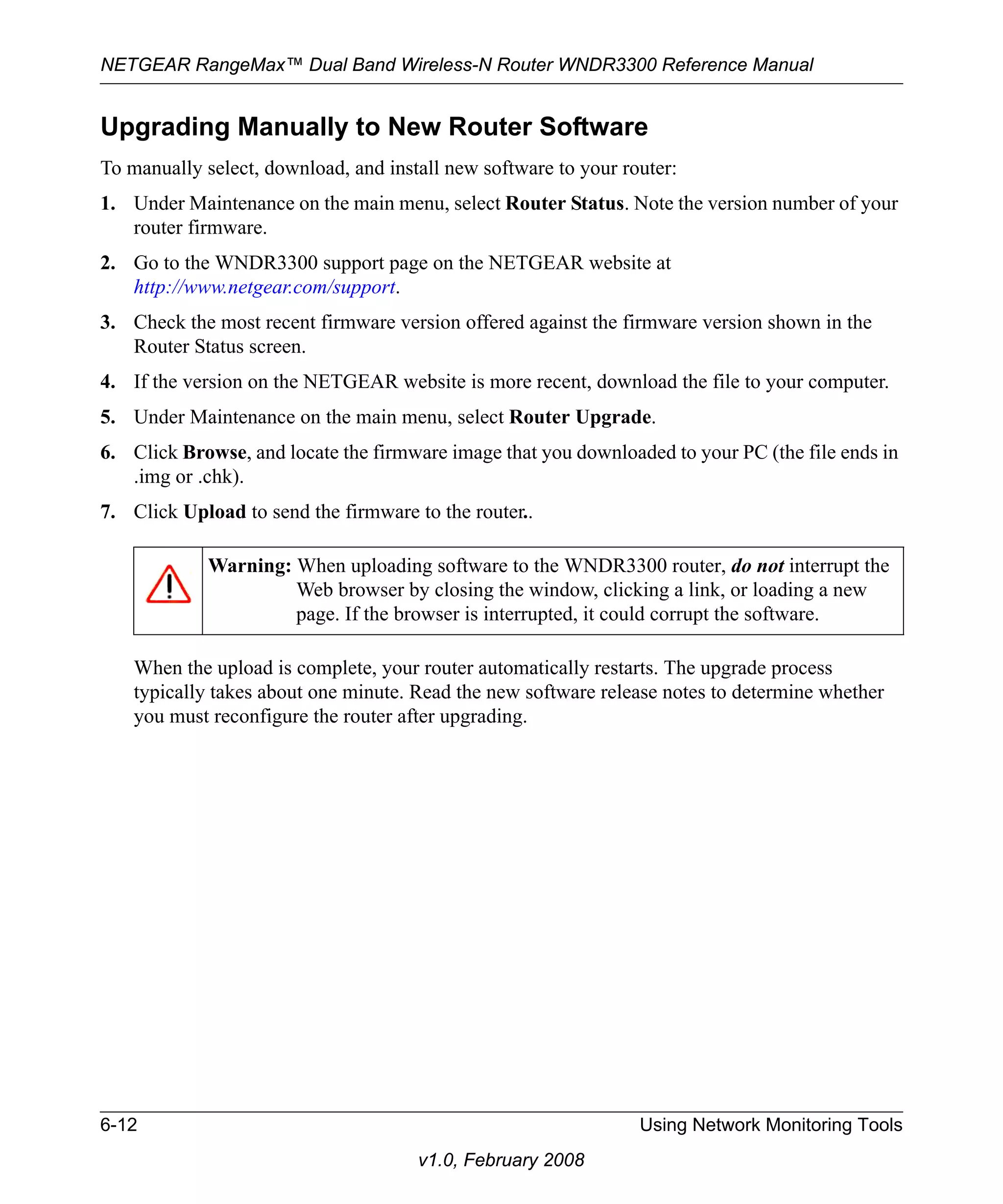 NETGEAR RangeMax™ Dual Band Wireless-N Router WNDR3300 Reference Manual 
Upgrading Manually to New Router Software 
To manually select, download, and install new software to your router: 
1. Under Maintenance on the main menu, select Router Status. Note the version number of your 
Warning: When uploading software to the WNDR3300 router, do not interrupt the 
Web browser by closing the window, clicking a link, or loading a new 
page. If the browser is interrupted, it could corrupt the software. 
6-12 Using Network Monitoring Tools 
v1.0, February 2008 
router firmware. 
2. Go to the WNDR3300 support page on the NETGEAR website at 
http://www.netgear.com/support. 
3. Check the most recent firmware version offered against the firmware version shown in the 
Router Status screen. 
4. If the version on the NETGEAR website is more recent, download the file to your computer. 
5. Under Maintenance on the main menu, select Router Upgrade. 
6. Click Browse, and locate the firmware image that you downloaded to your PC (the file ends in 
.img or .chk). 
7. Click Upload to send the firmware to the router.. 
When the upload is complete, your router automatically restarts. The upgrade process 
typically takes about one minute. Read the new software release notes to determine whether 
you must reconfigure the router after upgrading. 
 