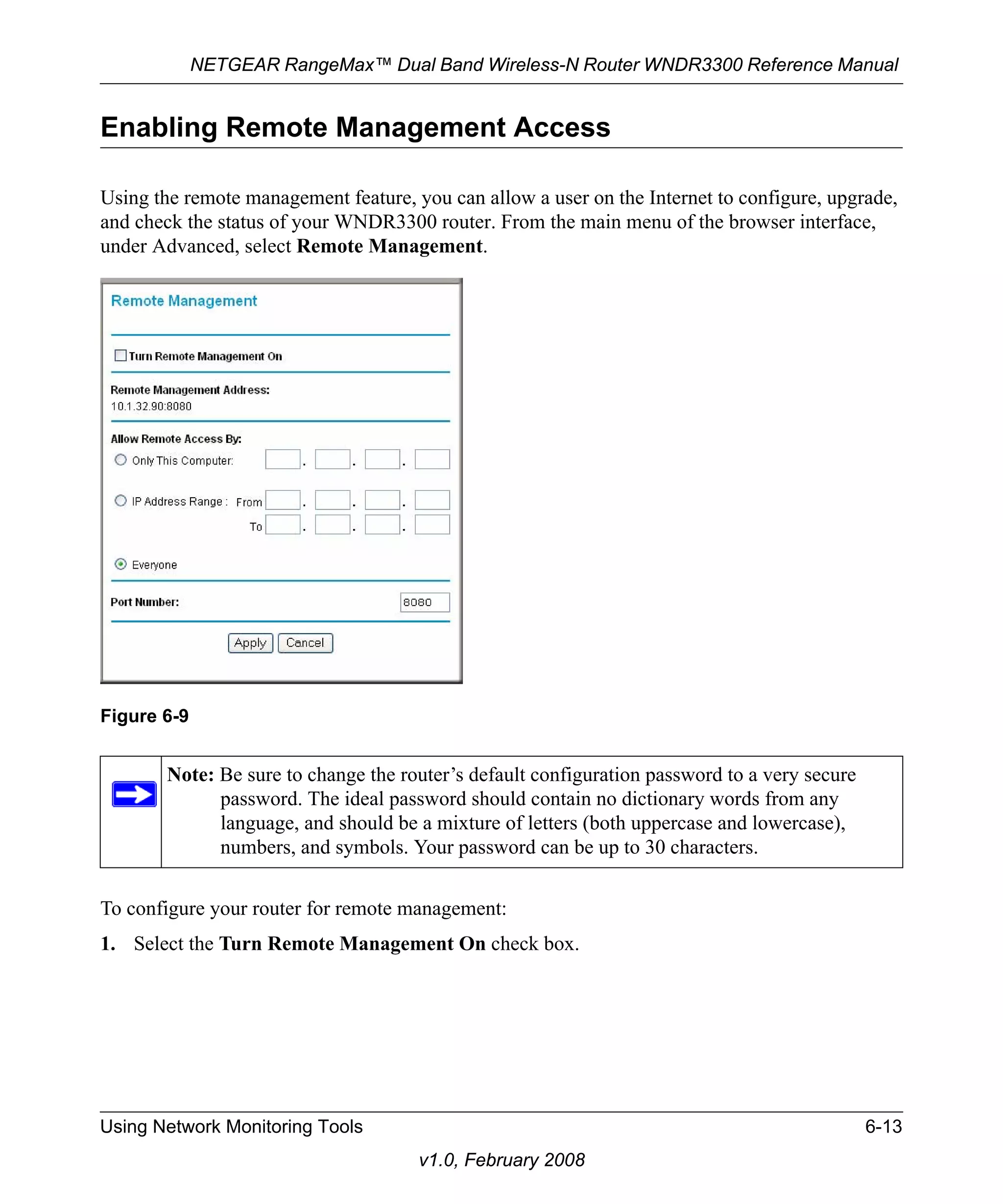NETGEAR RangeMax™ Dual Band Wireless-N Router WNDR3300 Reference Manual 
Enabling Remote Management Access 
Using the remote management feature, you can allow a user on the Internet to configure, upgrade, 
and check the status of your WNDR3300 router. From the main menu of the browser interface, 
under Advanced, select Remote Management. 
To configure your router for remote management: 
1. Select the Turn Remote Management On check box. 
Using Network Monitoring Tools 6-13 
v1.0, February 2008 
Figure 6-9 
Note: Be sure to change the router’s default configuration password to a very secure 
password. The ideal password should contain no dictionary words from any 
language, and should be a mixture of letters (both uppercase and lowercase), 
numbers, and symbols. Your password can be up to 30 characters. 
 