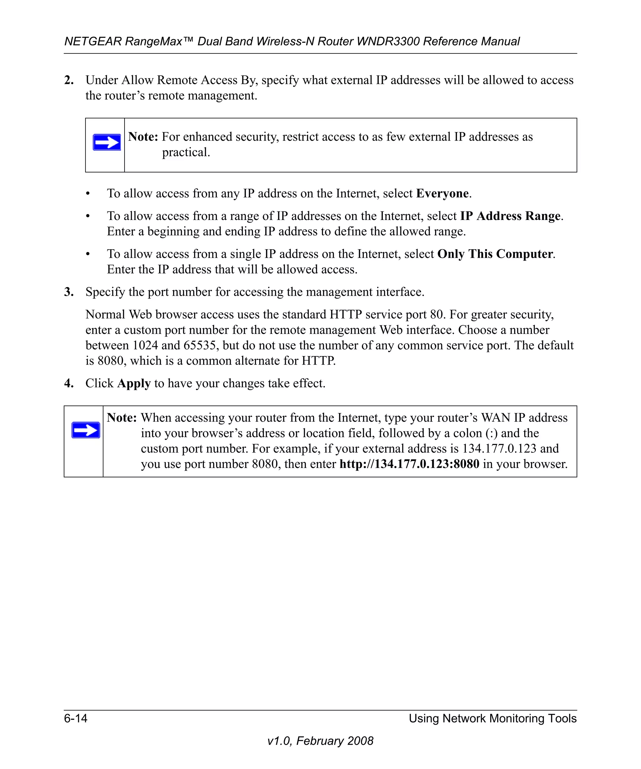 NETGEAR RangeMax™ Dual Band Wireless-N Router WNDR3300 Reference Manual 
2. Under Allow Remote Access By, specify what external IP addresses will be allowed to access 
Note: For enhanced security, restrict access to as few external IP addresses as 
practical. 
6-14 Using Network Monitoring Tools 
v1.0, February 2008 
the router’s remote management. 
• To allow access from any IP address on the Internet, select Everyone. 
• To allow access from a range of IP addresses on the Internet, select IP Address Range. 
Enter a beginning and ending IP address to define the allowed range. 
• To allow access from a single IP address on the Internet, select Only This Computer. 
Enter the IP address that will be allowed access. 
3. Specify the port number for accessing the management interface. 
Normal Web browser access uses the standard HTTP service port 80. For greater security, 
enter a custom port number for the remote management Web interface. Choose a number 
between 1024 and 65535, but do not use the number of any common service port. The default 
is 8080, which is a common alternate for HTTP. 
4. Click Apply to have your changes take effect. 
Note: When accessing your router from the Internet, type your router’s WAN IP address 
into your browser’s address or location field, followed by a colon (:) and the 
custom port number. For example, if your external address is 134.177.0.123 and 
you use port number 8080, then enter http://134.177.0.123:8080 in your browser. 
 