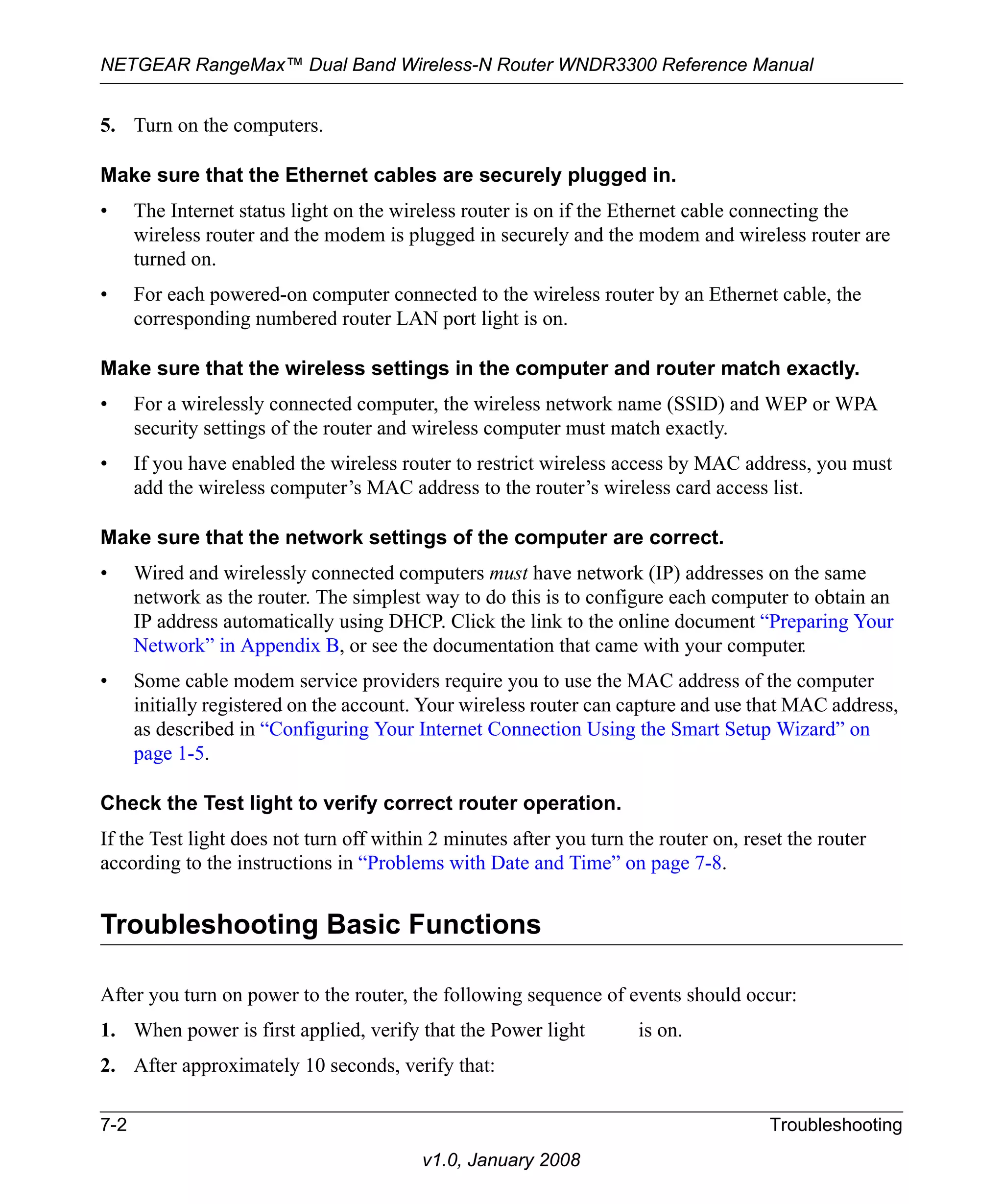 NETGEAR RangeMax™ Dual Band Wireless-N Router WNDR3300 Reference Manual 
5. Turn on the computers. 
Make sure that the Ethernet cables are securely plugged in. 
• The Internet status light on the wireless router is on if the Ethernet cable connecting the 
wireless router and the modem is plugged in securely and the modem and wireless router are 
turned on. 
• For each powered-on computer connected to the wireless router by an Ethernet cable, the 
corresponding numbered router LAN port light is on. 
Make sure that the wireless settings in the computer and router match exactly. 
• For a wirelessly connected computer, the wireless network name (SSID) and WEP or WPA 
security settings of the router and wireless computer must match exactly. 
• If you have enabled the wireless router to restrict wireless access by MAC address, you must 
add the wireless computer’s MAC address to the router’s wireless card access list. 
Make sure that the network settings of the computer are correct. 
• Wired and wirelessly connected computers must have network (IP) addresses on the same 
network as the router. The simplest way to do this is to configure each computer to obtain an 
IP address automatically using DHCP. Click the link to the online document “Preparing Your 
Network” in Appendix B, or see the documentation that came with your computer. 
• Some cable modem service providers require you to use the MAC address of the computer 
initially registered on the account. Your wireless router can capture and use that MAC address, 
as described in “Configuring Your Internet Connection Using the Smart Setup Wizard” on 
page 1-5. 
Check the Test light to verify correct router operation. 
If the Test light does not turn off within 2 minutes after you turn the router on, reset the router 
according to the instructions in “Problems with Date and Time” on page 7-8. 
Troubleshooting Basic Functions 
After you turn on power to the router, the following sequence of events should occur: 
1. When power is first applied, verify that the Power light is on. 
2. After approximately 10 seconds, verify that: 
7-2 Troubleshooting 
v1.0, January 2008 
 