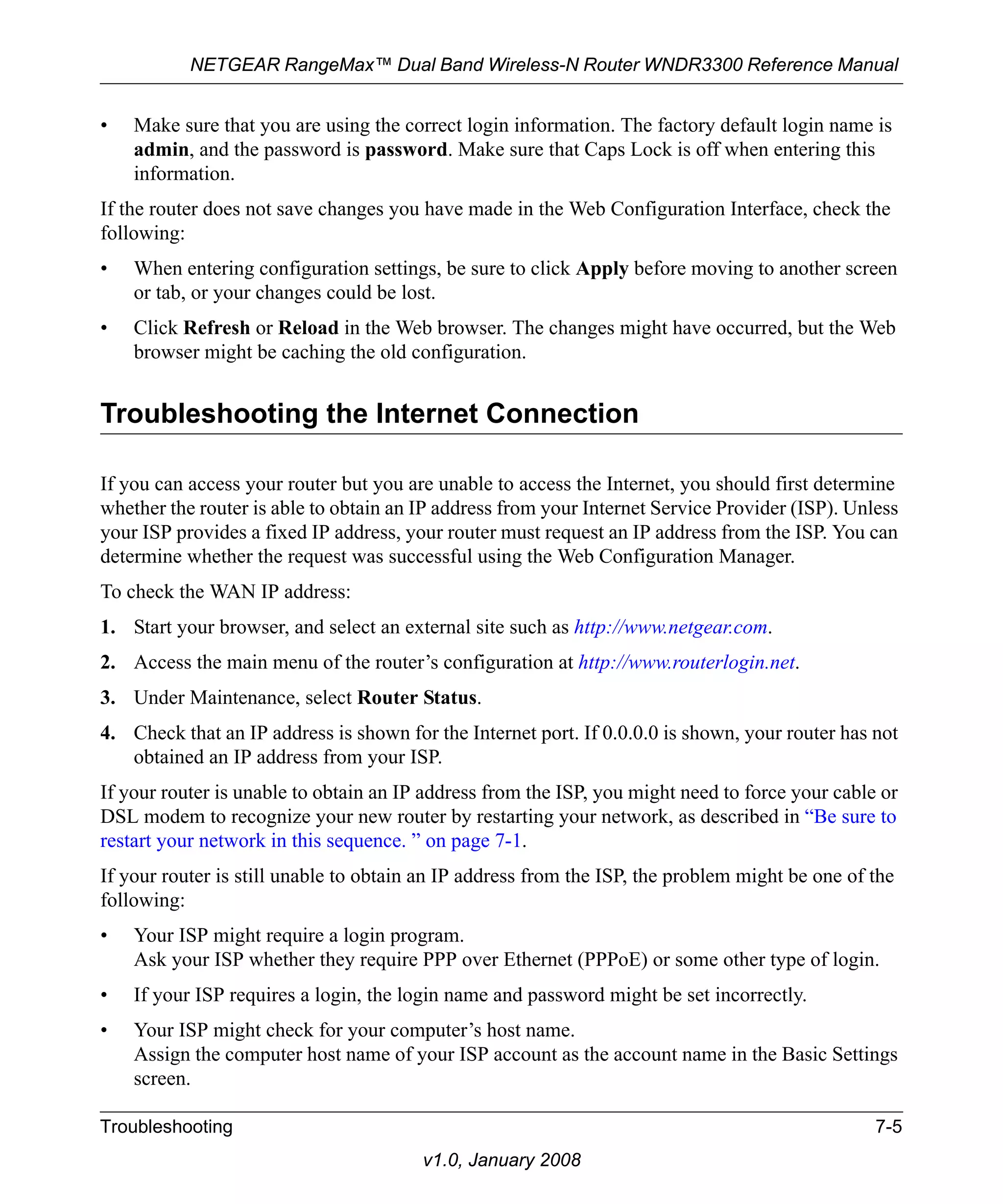 NETGEAR RangeMax™ Dual Band Wireless-N Router WNDR3300 Reference Manual 
• Make sure that you are using the correct login information. The factory default login name is 
admin, and the password is password. Make sure that Caps Lock is off when entering this 
information. 
If the router does not save changes you have made in the Web Configuration Interface, check the 
following: 
• When entering configuration settings, be sure to click Apply before moving to another screen 
or tab, or your changes could be lost. 
• Click Refresh or Reload in the Web browser. The changes might have occurred, but the Web 
browser might be caching the old configuration. 
Troubleshooting the Internet Connection 
If you can access your router but you are unable to access the Internet, you should first determine 
whether the router is able to obtain an IP address from your Internet Service Provider (ISP). Unless 
your ISP provides a fixed IP address, your router must request an IP address from the ISP. You can 
determine whether the request was successful using the Web Configuration Manager. 
To check the WAN IP address: 
1. Start your browser, and select an external site such as http://www.netgear.com. 
2. Access the main menu of the router’s configuration at http://www.routerlogin.net. 
3. Under Maintenance, select Router Status. 
4. Check that an IP address is shown for the Internet port. If 0.0.0.0 is shown, your router has not 
obtained an IP address from your ISP. 
If your router is unable to obtain an IP address from the ISP, you might need to force your cable or 
DSL modem to recognize your new router by restarting your network, as described in “Be sure to 
restart your network in this sequence. ” on page 7-1. 
If your router is still unable to obtain an IP address from the ISP, the problem might be one of the 
following: 
• Your ISP might require a login program. 
Ask your ISP whether they require PPP over Ethernet (PPPoE) or some other type of login. 
• If your ISP requires a login, the login name and password might be set incorrectly. 
• Your ISP might check for your computer’s host name. 
Assign the computer host name of your ISP account as the account name in the Basic Settings 
screen. 
Troubleshooting 7-5 
v1.0, January 2008 
 