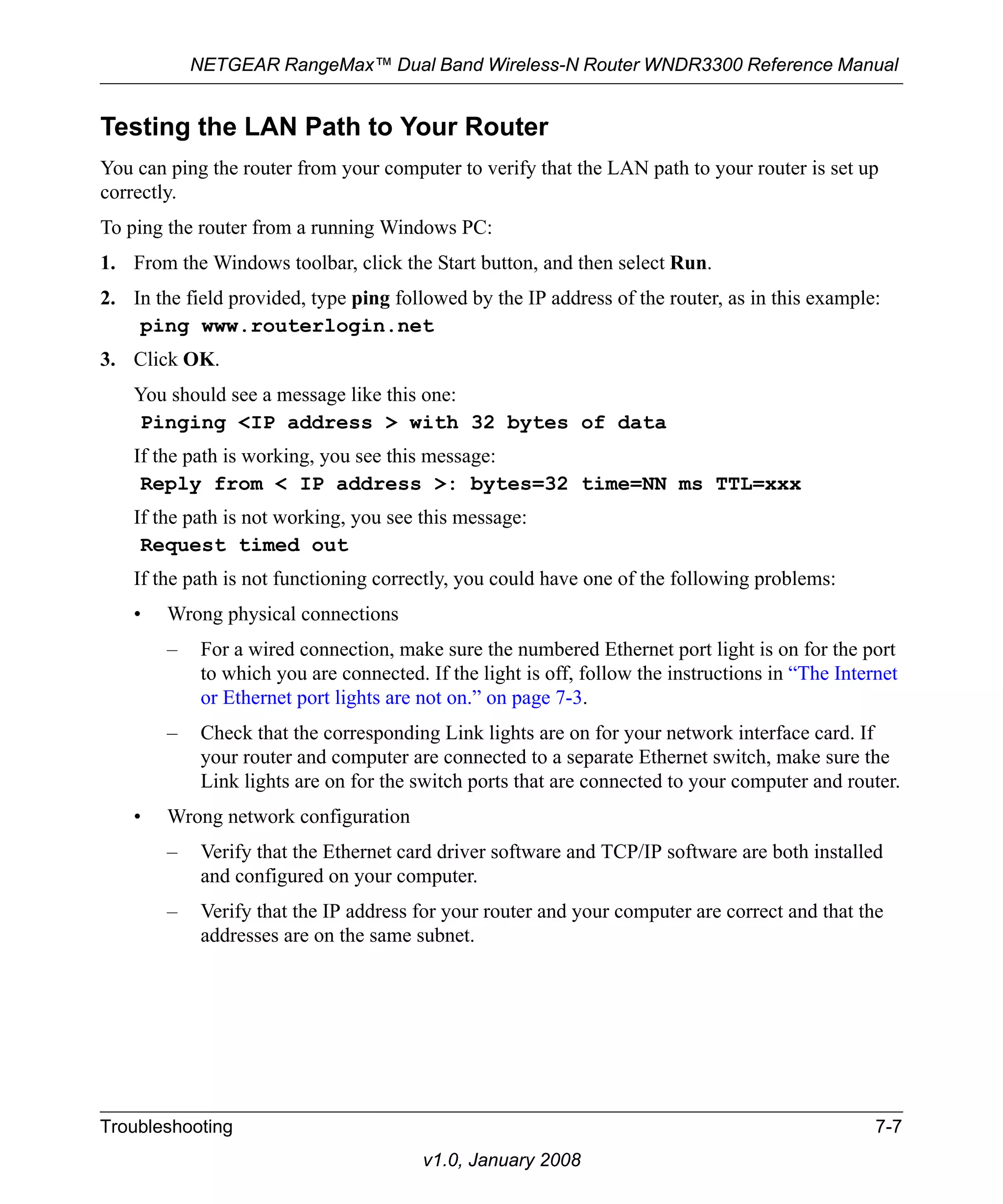NETGEAR RangeMax™ Dual Band Wireless-N Router WNDR3300 Reference Manual 
Testing the LAN Path to Your Router 
You can ping the router from your computer to verify that the LAN path to your router is set up 
correctly. 
To ping the router from a running Windows PC: 
1. From the Windows toolbar, click the Start button, and then select Run. 
2. In the field provided, type ping followed by the IP address of the router, as in this example: 
ping www.routerlogin.net 
Troubleshooting 7-7 
v1.0, January 2008 
3. Click OK. 
You should see a message like this one: 
Pinging <IP address > with 32 bytes of data 
If the path is working, you see this message: 
Reply from < IP address >: bytes=32 time=NN ms TTL=xxx 
If the path is not working, you see this message: 
Request timed out 
If the path is not functioning correctly, you could have one of the following problems: 
• Wrong physical connections 
– For a wired connection, make sure the numbered Ethernet port light is on for the port 
to which you are connected. If the light is off, follow the instructions in “The Internet 
or Ethernet port lights are not on.” on page 7-3. 
– Check that the corresponding Link lights are on for your network interface card. If 
your router and computer are connected to a separate Ethernet switch, make sure the 
Link lights are on for the switch ports that are connected to your computer and router. 
• Wrong network configuration 
– Verify that the Ethernet card driver software and TCP/IP software are both installed 
and configured on your computer. 
– Verify that the IP address for your router and your computer are correct and that the 
addresses are on the same subnet. 
 