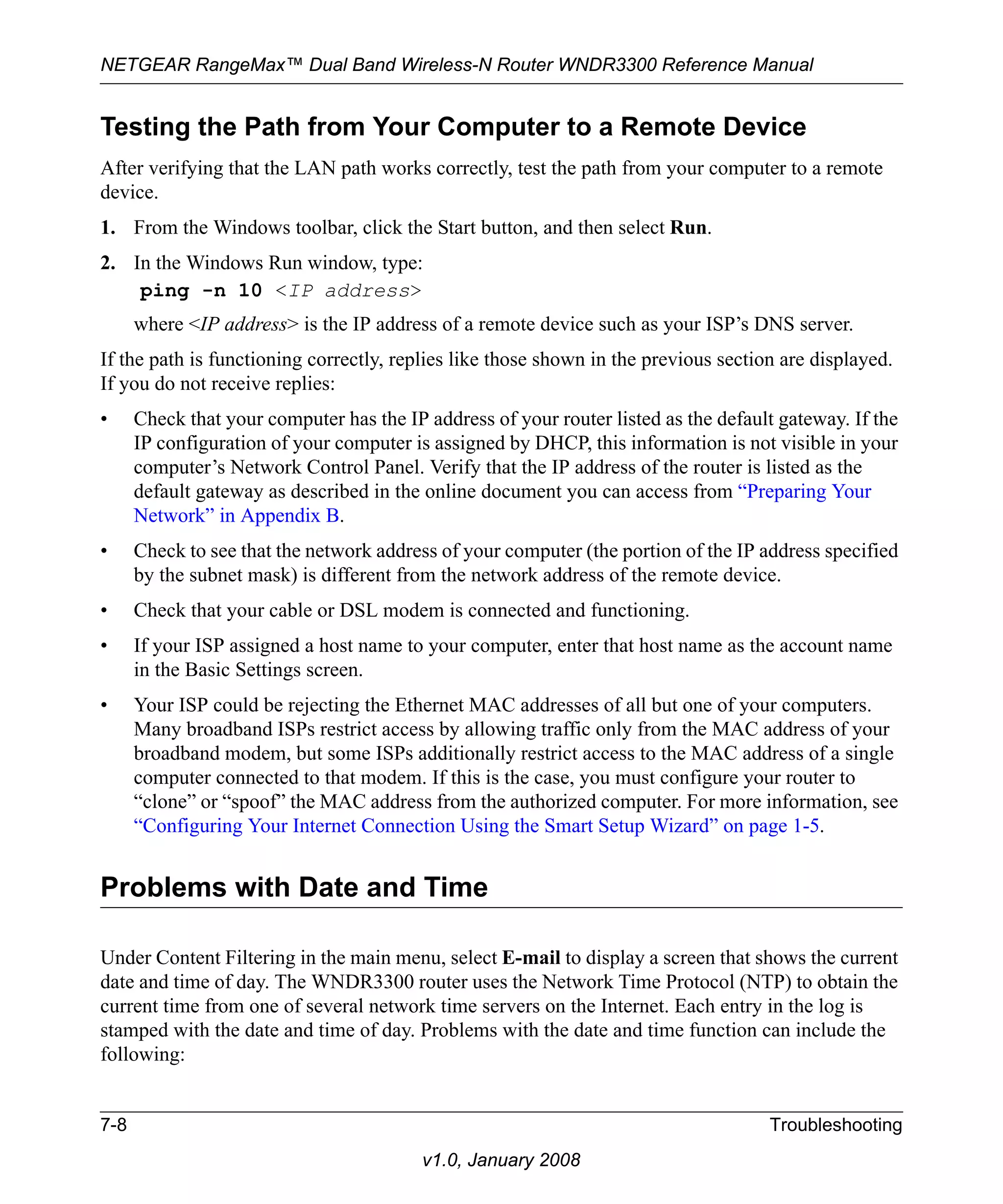NETGEAR RangeMax™ Dual Band Wireless-N Router WNDR3300 Reference Manual 
Testing the Path from Your Computer to a Remote Device 
After verifying that the LAN path works correctly, test the path from your computer to a remote 
device. 
1. From the Windows toolbar, click the Start button, and then select Run. 
2. In the Windows Run window, type: 
ping -n 10 <IP address> 
where <IP address> is the IP address of a remote device such as your ISP’s DNS server. 
If the path is functioning correctly, replies like those shown in the previous section are displayed. 
If you do not receive replies: 
• Check that your computer has the IP address of your router listed as the default gateway. If the 
IP configuration of your computer is assigned by DHCP, this information is not visible in your 
computer’s Network Control Panel. Verify that the IP address of the router is listed as the 
default gateway as described in the online document you can access from “Preparing Your 
Network” in Appendix B. 
• Check to see that the network address of your computer (the portion of the IP address specified 
by the subnet mask) is different from the network address of the remote device. 
• Check that your cable or DSL modem is connected and functioning. 
• If your ISP assigned a host name to your computer, enter that host name as the account name 
7-8 Troubleshooting 
v1.0, January 2008 
in the Basic Settings screen. 
• Your ISP could be rejecting the Ethernet MAC addresses of all but one of your computers. 
Many broadband ISPs restrict access by allowing traffic only from the MAC address of your 
broadband modem, but some ISPs additionally restrict access to the MAC address of a single 
computer connected to that modem. If this is the case, you must configure your router to 
“clone” or “spoof” the MAC address from the authorized computer. For more information, see 
“Configuring Your Internet Connection Using the Smart Setup Wizard” on page 1-5. 
Problems with Date and Time 
Under Content Filtering in the main menu, select E-mail to display a screen that shows the current 
date and time of day. The WNDR3300 router uses the Network Time Protocol (NTP) to obtain the 
current time from one of several network time servers on the Internet. Each entry in the log is 
stamped with the date and time of day. Problems with the date and time function can include the 
following: 
 