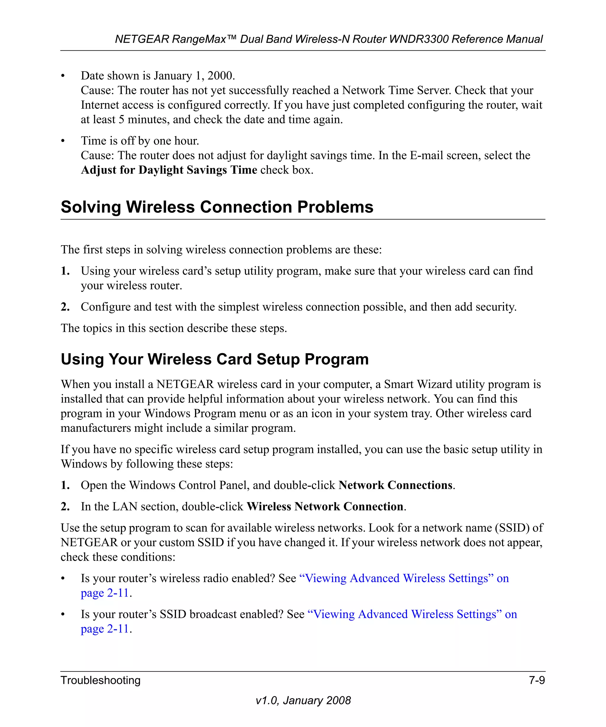 NETGEAR RangeMax™ Dual Band Wireless-N Router WNDR3300 Reference Manual 
Troubleshooting 7-9 
v1.0, January 2008 
• Date shown is January 1, 2000. 
Cause: The router has not yet successfully reached a Network Time Server. Check that your 
Internet access is configured correctly. If you have just completed configuring the router, wait 
at least 5 minutes, and check the date and time again. 
• Time is off by one hour. 
Cause: The router does not adjust for daylight savings time. In the E-mail screen, select the 
Adjust for Daylight Savings Time check box. 
Solving Wireless Connection Problems 
The first steps in solving wireless connection problems are these: 
1. Using your wireless card’s setup utility program, make sure that your wireless card can find 
your wireless router. 
2. Configure and test with the simplest wireless connection possible, and then add security. 
The topics in this section describe these steps. 
Using Your Wireless Card Setup Program 
When you install a NETGEAR wireless card in your computer, a Smart Wizard utility program is 
installed that can provide helpful information about your wireless network. You can find this 
program in your Windows Program menu or as an icon in your system tray. Other wireless card 
manufacturers might include a similar program. 
If you have no specific wireless card setup program installed, you can use the basic setup utility in 
Windows by following these steps: 
1. Open the Windows Control Panel, and double-click Network Connections. 
2. In the LAN section, double-click Wireless Network Connection. 
Use the setup program to scan for available wireless networks. Look for a network name (SSID) of 
NETGEAR or your custom SSID if you have changed it. If your wireless network does not appear, 
check these conditions: 
• Is your router’s wireless radio enabled? See “Viewing Advanced Wireless Settings” on 
page 2-11. 
• Is your router’s SSID broadcast enabled? See “Viewing Advanced Wireless Settings” on 
page 2-11. 
 