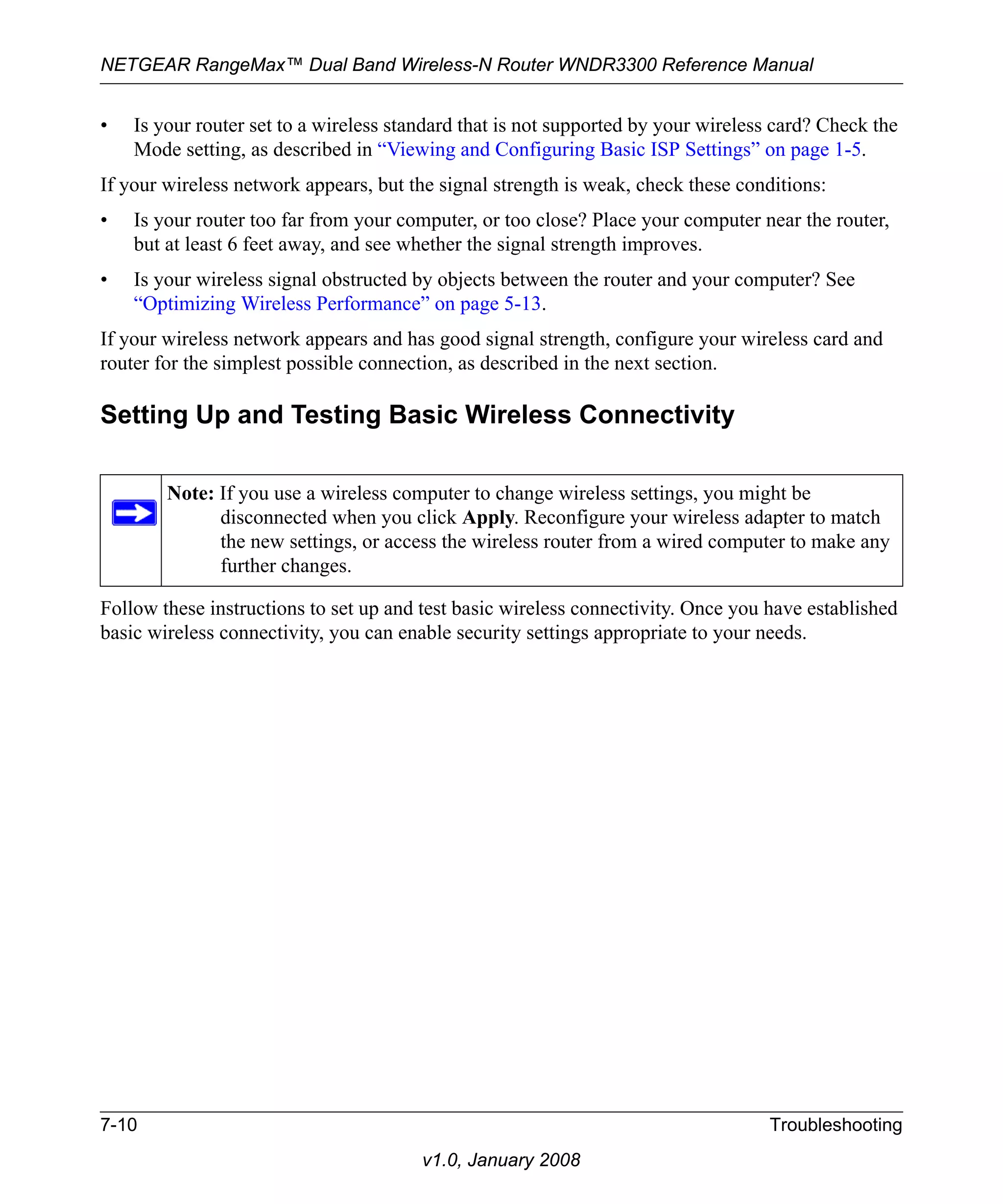 NETGEAR RangeMax™ Dual Band Wireless-N Router WNDR3300 Reference Manual 
• Is your router set to a wireless standard that is not supported by your wireless card? Check the 
Mode setting, as described in “Viewing and Configuring Basic ISP Settings” on page 1-5. 
If your wireless network appears, but the signal strength is weak, check these conditions: 
• Is your router too far from your computer, or too close? Place your computer near the router, 
but at least 6 feet away, and see whether the signal strength improves. 
• Is your wireless signal obstructed by objects between the router and your computer? See 
“Optimizing Wireless Performance” on page 5-13. 
If your wireless network appears and has good signal strength, configure your wireless card and 
router for the simplest possible connection, as described in the next section. 
Setting Up and Testing Basic Wireless Connectivity 
Note: If you use a wireless computer to change wireless settings, you might be 
disconnected when you click Apply. Reconfigure your wireless adapter to match 
the new settings, or access the wireless router from a wired computer to make any 
further changes. 
Follow these instructions to set up and test basic wireless connectivity. Once you have established 
basic wireless connectivity, you can enable security settings appropriate to your needs. 
7-10 Troubleshooting 
v1.0, January 2008 
 