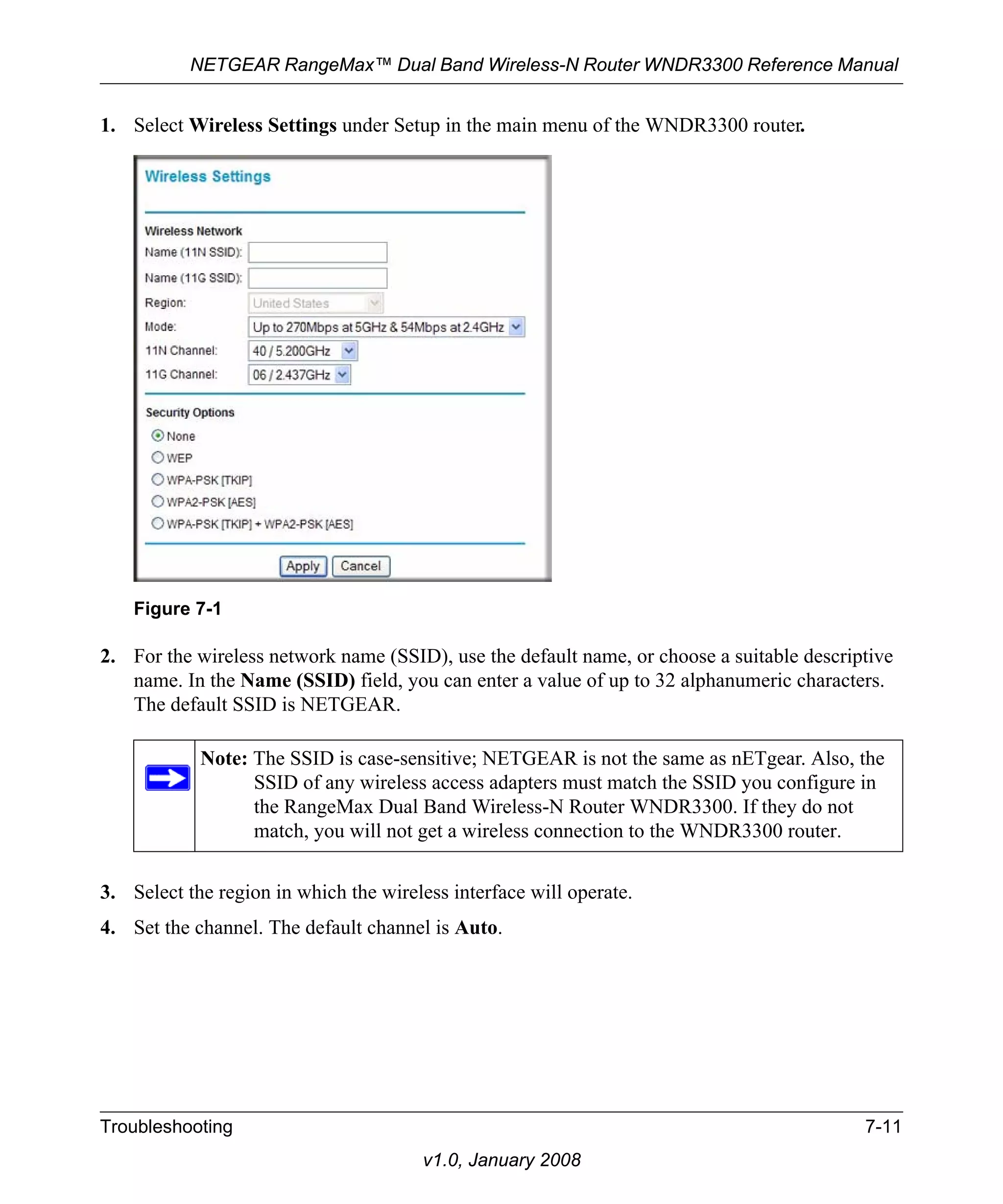 NETGEAR RangeMax™ Dual Band Wireless-N Router WNDR3300 Reference Manual 
1. Select Wireless Settings under Setup in the main menu of the WNDR3300 router. 
2. For the wireless network name (SSID), use the default name, or choose a suitable descriptive 
name. In the Name (SSID) field, you can enter a value of up to 32 alphanumeric characters. 
The default SSID is NETGEAR. 
3. Select the region in which the wireless interface will operate. 
4. Set the channel. The default channel is Auto. 
Troubleshooting 7-11 
v1.0, January 2008 
Figure 7-1 
Note: The SSID is case-sensitive; NETGEAR is not the same as nETgear. Also, the 
SSID of any wireless access adapters must match the SSID you configure in 
the RangeMax Dual Band Wireless-N Router WNDR3300. If they do not 
match, you will not get a wireless connection to the WNDR3300 router. 
 