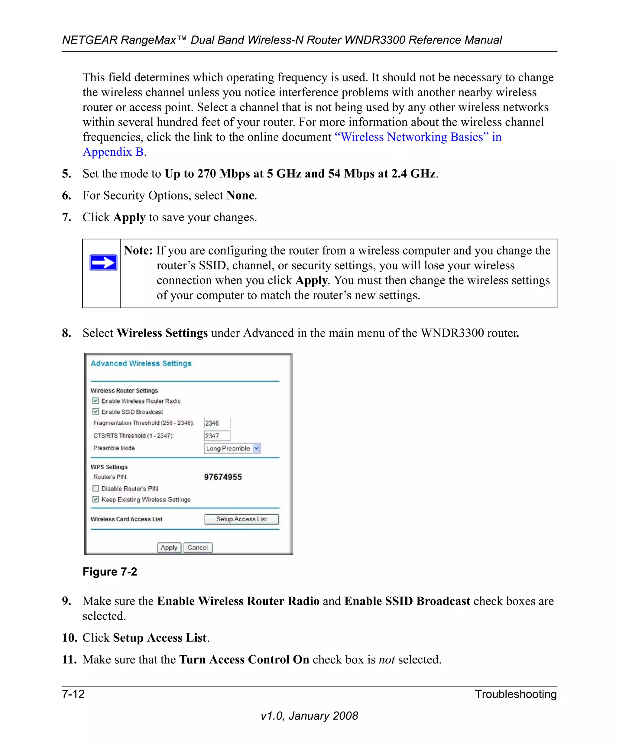 NETGEAR RangeMax™ Dual Band Wireless-N Router WNDR3300 Reference Manual 
This field determines which operating frequency is used. It should not be necessary to change 
the wireless channel unless you notice interference problems with another nearby wireless 
router or access point. Select a channel that is not being used by any other wireless networks 
within several hundred feet of your router. For more information about the wireless channel 
frequencies, click the link to the online document “Wireless Networking Basics” in 
Appendix B. 
5. Set the mode to Up to 270 Mbps at 5 GHz and 54 Mbps at 2.4 GHz. 
6. For Security Options, select None. 
7. Click Apply to save your changes. 
Note: If you are configuring the router from a wireless computer and you change the 
router’s SSID, channel, or security settings, you will lose your wireless 
connection when you click Apply. You must then change the wireless settings 
of your computer to match the router’s new settings. 
8. Select Wireless Settings under Advanced in the main menu of the WNDR3300 router. 
Figure 7-2 
9. Make sure the Enable Wireless Router Radio and Enable SSID Broadcast check boxes are 
7-12 Troubleshooting 
v1.0, January 2008 
selected. 
10. Click Setup Access List. 
11. Make sure that the Turn Access Control On check box is not selected. 
 