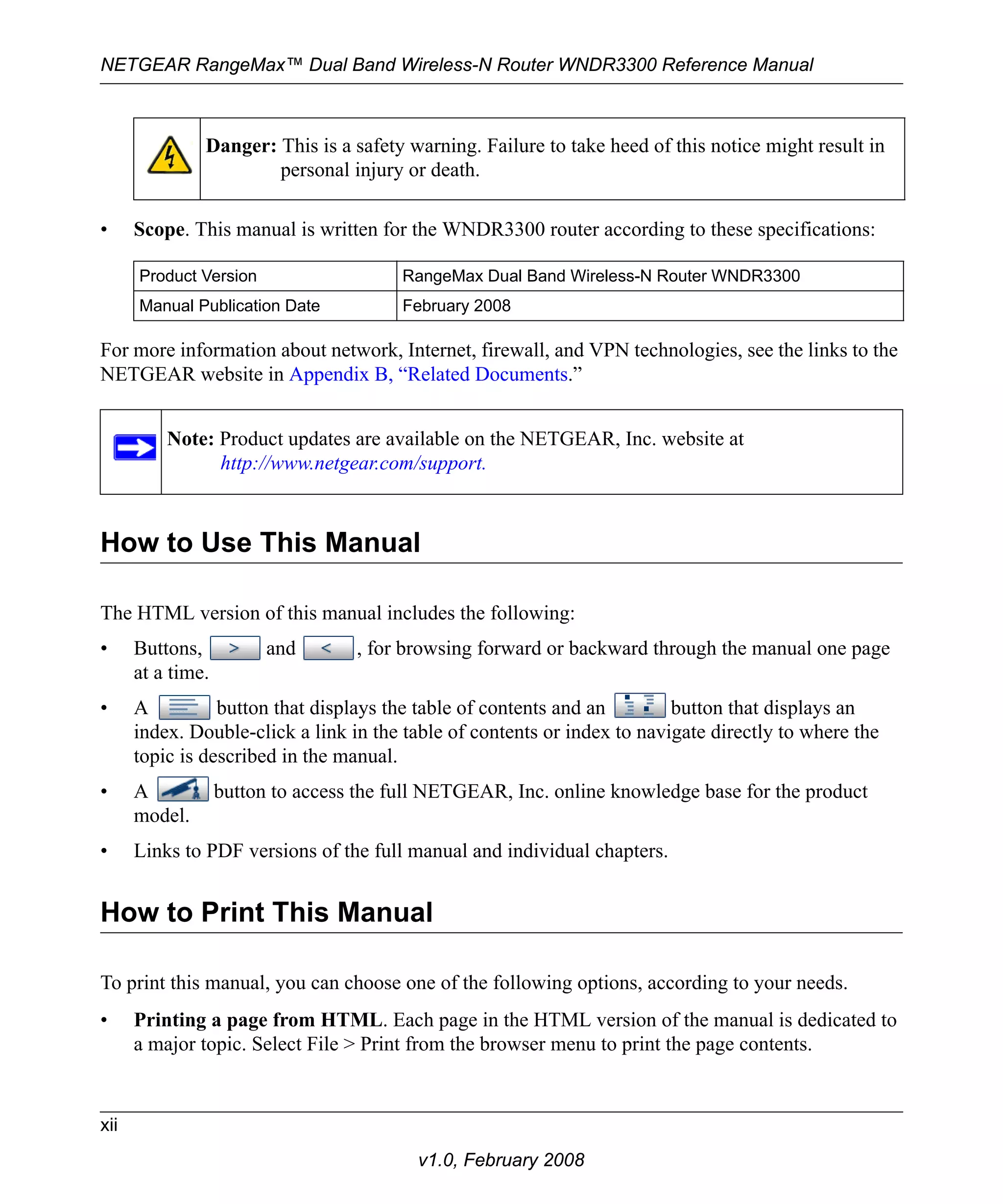 NETGEAR RangeMax™ Dual Band Wireless-N Router WNDR3300 Reference Manual 
Danger: This is a safety warning. Failure to take heed of this notice might result in 
personal injury or death. 
• Scope. This manual is written for the WNDR3300 router according to these specifications: 
Product Version RangeMax Dual Band Wireless-N Router WNDR3300 
Manual Publication Date February 2008 
For more information about network, Internet, firewall, and VPN technologies, see the links to the 
NETGEAR website in Appendix B, “Related Documents.” 
Note: Product updates are available on the NETGEAR, Inc. website at 
http://www.netgear.com/support. 
How to Use This Manual 
The HTML version of this manual includes the following: 
• Buttons, and , for browsing forward or backward through the manual one page 
xii 
v1.0, February 2008 
at a time. 
• A button that displays the table of contents and an button that displays an 
index. Double-click a link in the table of contents or index to navigate directly to where the 
topic is described in the manual. 
• A button to access the full NETGEAR, Inc. online knowledge base for the product 
model. 
• Links to PDF versions of the full manual and individual chapters. 
How to Print This Manual 
To print this manual, you can choose one of the following options, according to your needs. 
• Printing a page from HTML. Each page in the HTML version of the manual is dedicated to 
a major topic. Select File > Print from the browser menu to print the page contents. 
 