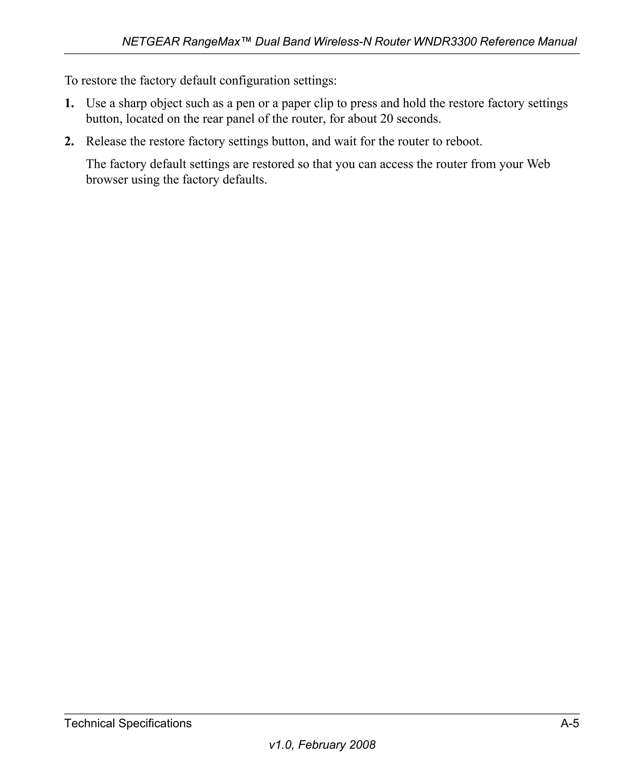 NETGEAR RangeMax™ Dual Band Wireless-N Router WNDR3300 Reference Manual 
To restore the factory default configuration settings: 
1. Use a sharp object such as a pen or a paper clip to press and hold the restore factory settings 
button, located on the rear panel of the router, for about 20 seconds. 
2. Release the restore factory settings button, and wait for the router to reboot. 
The factory default settings are restored so that you can access the router from your Web 
browser using the factory defaults. 
Technical Specifications A-5 
v1.0, February 2008 
 