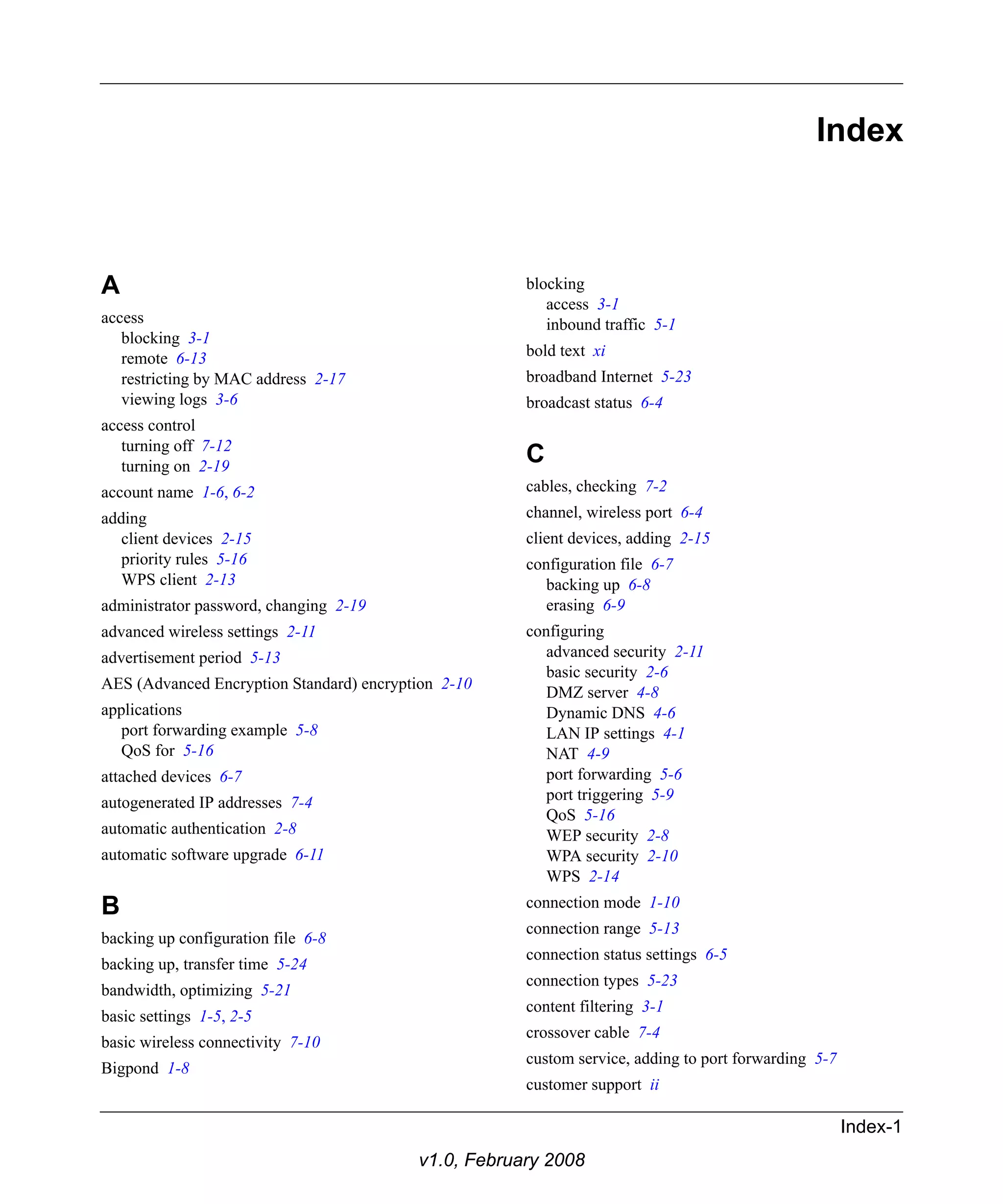 Index-1 
v1.0, February 2008 
Index 
A 
access 
blocking 3-1 
remote 6-13 
restricting by MAC address 2-17 
viewing logs 3-6 
access control 
turning off 7-12 
turning on 2-19 
account name 1-6, 6-2 
adding 
client devices 2-15 
priority rules 5-16 
WPS client 2-13 
administrator password, changing 2-19 
advanced wireless settings 2-11 
advertisement period 5-13 
AES (Advanced Encryption Standard) encryption 2-10 
applications 
port forwarding example 5-8 
QoS for 5-16 
attached devices 6-7 
autogenerated IP addresses 7-4 
automatic authentication 2-8 
automatic software upgrade 6-11 
B 
backing up configuration file 6-8 
backing up, transfer time 5-24 
bandwidth, optimizing 5-21 
basic settings 1-5, 2-5 
basic wireless connectivity 7-10 
Bigpond 1-8 
blocking 
access 3-1 
inbound traffic 5-1 
bold text xi 
broadband Internet 5-23 
broadcast status 6-4 
C 
cables, checking 7-2 
channel, wireless port 6-4 
client devices, adding 2-15 
configuration file 6-7 
backing up 6-8 
erasing 6-9 
configuring 
advanced security 2-11 
basic security 2-6 
DMZ server 4-8 
Dynamic DNS 4-6 
LAN IP settings 4-1 
NAT 4-9 
port forwarding 5-6 
port triggering 5-9 
QoS 5-16 
WEP security 2-8 
WPA security 2-10 
WPS 2-14 
connection mode 1-10 
connection range 5-13 
connection status settings 6-5 
connection types 5-23 
content filtering 3-1 
crossover cable 7-4 
custom service, adding to port forwarding 5-7 
customer support ii 
 