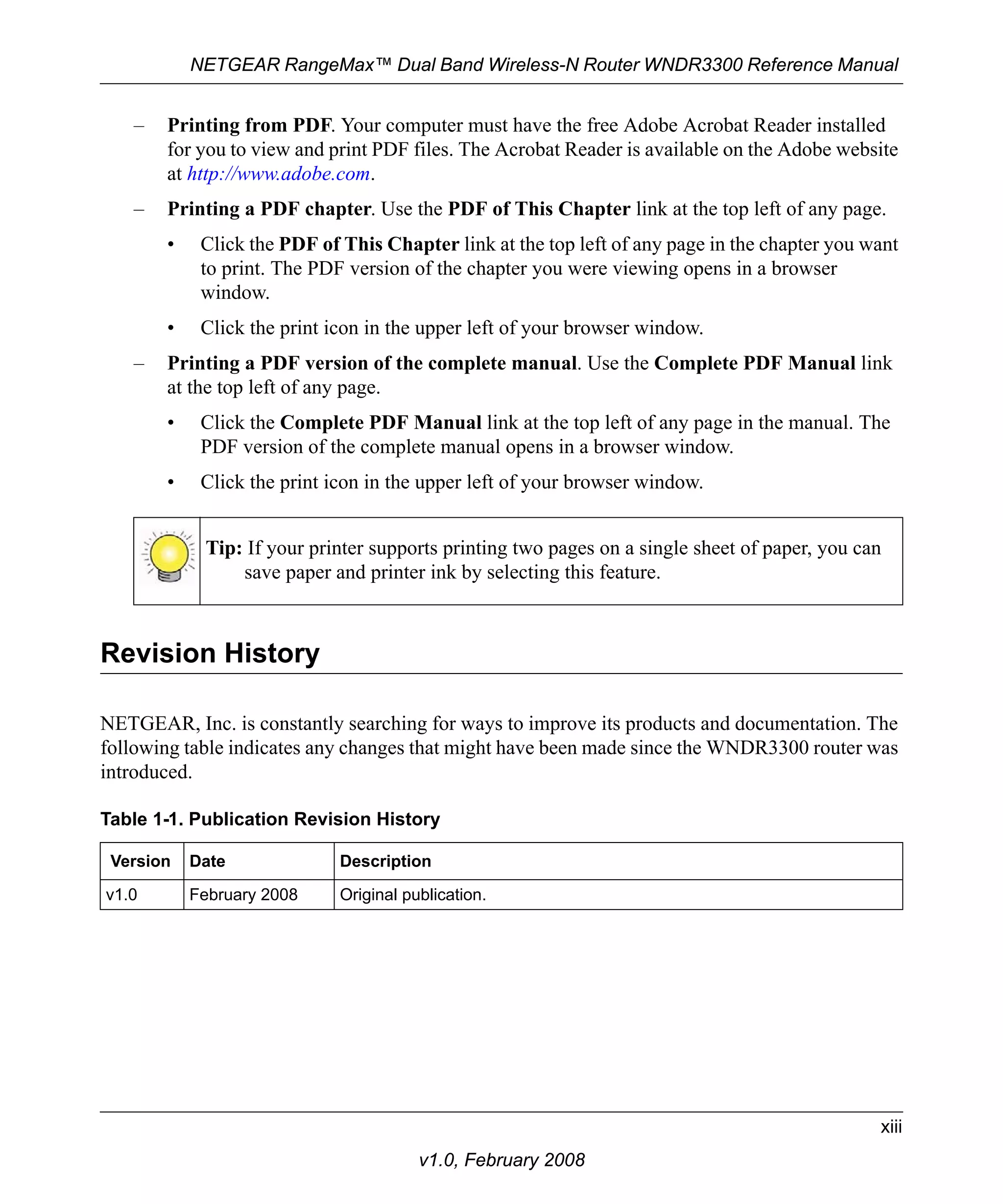 NETGEAR RangeMax™ Dual Band Wireless-N Router WNDR3300 Reference Manual 
– Printing from PDF. Your computer must have the free Adobe Acrobat Reader installed 
for you to view and print PDF files. The Acrobat Reader is available on the Adobe website 
at http://www.adobe.com. 
– Printing a PDF chapter. Use the PDF of This Chapter link at the top left of any page. 
• Click the PDF of This Chapter link at the top left of any page in the chapter you want 
– Printing a PDF version of the complete manual. Use the Complete PDF Manual link 
at the top left of any page. 
• Click the Complete PDF Manual link at the top left of any page in the manual. The 
Tip: If your printer supports printing two pages on a single sheet of paper, you can 
xiii 
to print. The PDF version of the chapter you were viewing opens in a browser 
window. 
• Click the print icon in the upper left of your browser window. 
PDF version of the complete manual opens in a browser window. 
• Click the print icon in the upper left of your browser window. 
save paper and printer ink by selecting this feature. 
v1.0, February 2008 
Revision History 
NETGEAR, Inc. is constantly searching for ways to improve its products and documentation. The 
following table indicates any changes that might have been made since the WNDR3300 router was 
introduced. 
Table 1-1. Publication Revision History 
Version Date Description 
v1.0 February 2008 Original publication. 
 